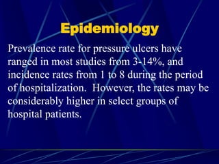 Epidemiology
Prevalence rate for pressure ulcers have
ranged in most studies from 3-14%, and
incidence rates from 1 to 8 during the period
of hospitalization. However, the rates may be
considerably higher in select groups of
hospital patients.
 