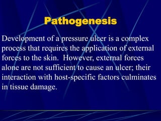 Pathogenesis
Development of a pressure ulcer is a complex
process that requires the application of external
forces to the skin. However, external forces
alone are not sufficient to cause an ulcer; their
interaction with host-specific factors culminates
in tissue damage.
 