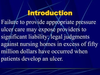 Introduction
Failure to provide appropriate pressure
ulcer care may expose providers to
significant liability; legal judgments
against nursing homes in excess of fifty
million dollars have occurred when
patients develop an ulcer.
 