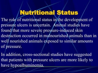 Nutritional Status
The role of nutritional status in the development of
pressure ulcers is uncertain. Animal studies have
found that more severe pressure-induced skin
destruction occurred in malnourished animals than in
well nourished animals exposed to similar amounts
of pressure.
In addition, cross-sectional studies have suggested
that patients with pressure ulcers are more likely to
have hypoalbuminemia.
 