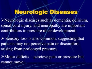 Neurologic Diseases
Neurologic diseases such as dementia, delirium,
spinal cord injury, and neuropathy are important
contributors to pressure ulcer development.
 Sensory loss is also common, suggesting that
patients may not perceive pain or discomfort
arising from prolonged pressure.
Motor deficits – percieve pain or pressure but
cannot move
 