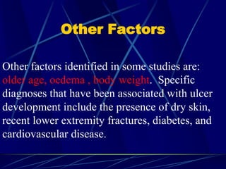 Other Factors
Other factors identified in some studies are:
older age, oedema , body weight. Specific
diagnoses that have been associated with ulcer
development include the presence of dry skin,
recent lower extremity fractures, diabetes, and
cardiovascular disease.
 