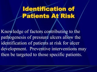 Identification of
Patients At Risk
Knowledge of factors contributing to the
pathogenesis of pressure ulcers allow the
identification of patients at risk for ulcer
development. Preventive interventions may
then be targeted to those specific patients.
 