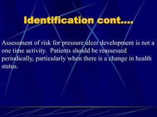 Identification cont….
Assessment of risk for pressure ulcer development is not a
one time activity. Patients should be reassessed
periodically, particularly when there is a change in health
status.
 