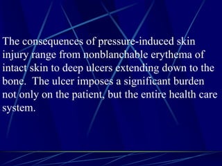 The consequences of pressure-induced skin
injury range from nonblanchable erythema of
intact skin to deep ulcers extending down to the
bone. The ulcer imposes a significant burden
not only on the patient, but the entire health care
system.
 