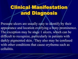Clinical Manifestation
and Diagnosis
Pressure ulcers are usually easy to identify by their
appearance and location overlying a bony prominence.
The exception may be stage 1 ulcers, which can be
difficult to recognize, particularly in patients with
darkly pigmented skin. They also may be confused
with other conditions that cause erythema such as
cellulitis.
 