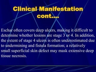 Clinical Manifestation
cont….
Eschar often covers deep ulcers, making it difficult to
determine whether lesions are stage 3 or 4. In addition,
the extent of stage 4 ulcers is often underestimated due
to undermining and fistula formation; a relatively
small superficial skin defect may mask extensive deep
tissue necrosis.
 