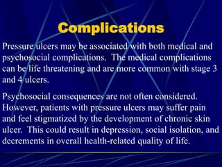 Complications
Pressure ulcers may be associated with both medical and
psychosocial complications. The medical complications
can be life threatening and are more common with stage 3
and 4 ulcers.
Psychosocial consequences are not often considered.
However, patients with pressure ulcers may suffer pain
and feel stigmatized by the development of chronic skin
ulcer. This could result in depression, social isolation, and
decrements in overall health-related quality of life.
 