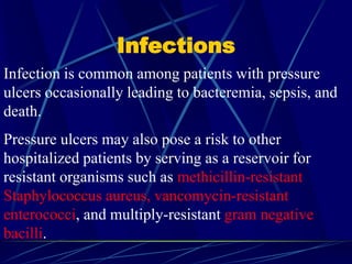 Infections
Infection is common among patients with pressure
ulcers occasionally leading to bacteremia, sepsis, and
death.
Pressure ulcers may also pose a risk to other
hospitalized patients by serving as a reservoir for
resistant organisms such as methicillin-resistant
Staphylococcus aureus, vancomycin-resistant
enterococci, and multiply-resistant gram negative
bacilli.
 