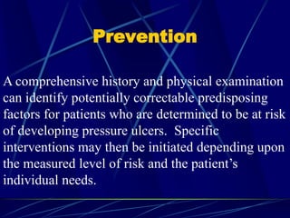Prevention
A comprehensive history and physical examination
can identify potentially correctable predisposing
factors for patients who are determined to be at risk
of developing pressure ulcers. Specific
interventions may then be initiated depending upon
the measured level of risk and the patient’s
individual needs.
 