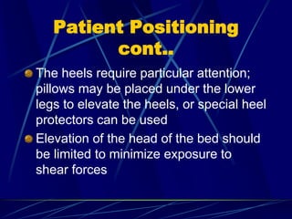 Patient Positioning
cont..
The heels require particular attention;
pillows may be placed under the lower
legs to elevate the heels, or special heel
protectors can be used
Elevation of the head of the bed should
be limited to minimize exposure to
shear forces
 