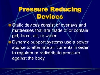 Pressure Reducing
Devices
Static devices consist of overlays and
mattresses that are made of or contain
gel, foam, air, or water
Dynamic support systems use a power
source to alternate air currents in order
to regulate or redistribute pressure
against the body
 
