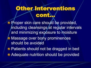 Other Interventions
cont…
Proper skin care should be provided,
including cleansings at regular intervals
and minimizing exposure to moisture
Massage over bony prominences
should be avoided
Patients should not be dragged in bed
Adequate nutrition should be provided
 