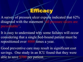 Efficacy
A survey of pressure ulcer experts indicated that 62%
disagreed with the statement “all pressure ulcers are
preventable”.
It is easy to understand why some failures will occur
considering that a single bed-bound patient must be
repositioned over 4000 times a year.
Good preventive care may result in significant cost
savings. One study in an ICU found that they were
able to save $700 per patient.
 