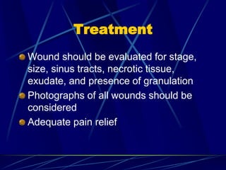 Treatment
Wound should be evaluated for stage,
size, sinus tracts, necrotic tissue,
exudate, and presence of granulation
Photographs of all wounds should be
considered
Adequate pain relief
 