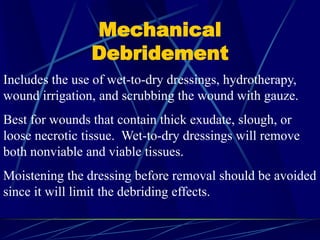Mechanical
Debridement
Includes the use of wet-to-dry dressings, hydrotherapy,
wound irrigation, and scrubbing the wound with gauze.
Best for wounds that contain thick exudate, slough, or
loose necrotic tissue. Wet-to-dry dressings will remove
both nonviable and viable tissues.
Moistening the dressing before removal should be avoided
since it will limit the debriding effects.
 