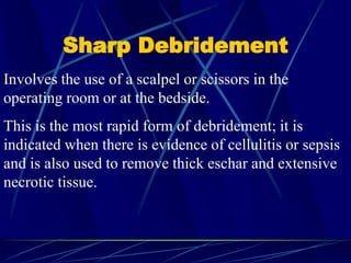 Sharp Debridement
Involves the use of a scalpel or scissors in the
operating room or at the bedside.
This is the most rapid form of debridement; it is
indicated when there is evidence of cellulitis or sepsis
and is also used to remove thick eschar and extensive
necrotic tissue.
 