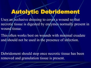 Autolytic Debridement
Uses an occlusive dressing to cover a wound so that
necrotic tissue is digested by enzymes normally present in
wound tissue.
This often works best on wounds with minimal exudate
and should not be used in the presence of infection.
Debridement should stop once necrotic tissue has been
removed and granulation tissue is present.
 