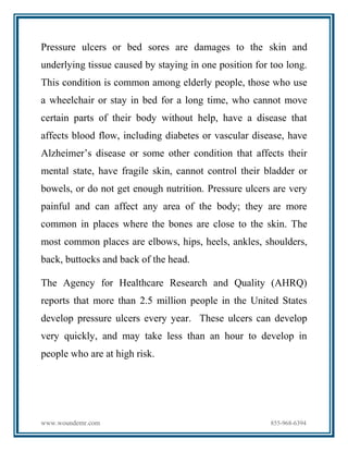 www.woundemr.com 855-968-6394
Pressure ulcers or bed sores are damages to the skin and
underlying tissue caused by staying in one position for too long.
This condition is common among elderly people, those who use
a wheelchair or stay in bed for a long time, who cannot move
certain parts of their body without help, have a disease that
affects blood flow, including diabetes or vascular disease, have
Alzheimer’s disease or some other condition that affects their
mental state, have fragile skin, cannot control their bladder or
bowels, or do not get enough nutrition. Pressure ulcers are very
painful and can affect any area of the body; they are more
common in places where the bones are close to the skin. The
most common places are elbows, hips, heels, ankles, shoulders,
back, buttocks and back of the head.
The Agency for Healthcare Research and Quality (AHRQ)
reports that more than 2.5 million people in the United States
develop pressure ulcers every year. These ulcers can develop
very quickly, and may take less than an hour to develop in
people who are at high risk.
 