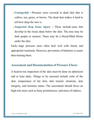 www.woundemr.com 855-968-6394
 Unstageable - Pressure sores covered in dead skin that is
yellow, tan, green, or brown. The dead skin makes it hard to
tell how deep the sore is.
 Suspected deep tissue injury - These include sores that
develop in the tissue deep below the skin. The area may be
dark purple or maroon. There may be a blood-filled blister
under the skin.
Early–stage pressure sores often heal well with timely and
appropriate treatment. However, prevention of bedsores is easier
than treating them.
Assessment and Documentation of Pressure Ulcers
A head-to-toe inspection of the skin must be done on admission
and at least daily. Things to be assessed include color of the
skin, temperature of the skin, skin texture/ elasticity, skin
integrity, and moisture status. The assessment should focus on
high-risk areas such as bony prominences, and areas of redness.
 