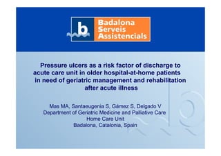 Pressure ulcers as a risk factor of discharge to
acute care unit in older hospital-at-home patients
in need of geriatric management and rehabilitation
after acute illness
Mas MA, Santaeugenia S, Gámez S, Delgado V
Department of Geriatric Medicine and Palliative Care
Home Care Unit
Badalona, Catalonia, Spain
 