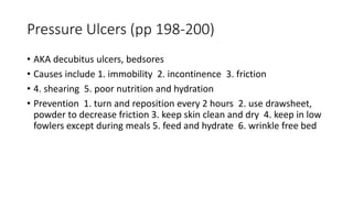 Pressure Ulcers (pp 198-200)
• AKA decubitus ulcers, bedsores
• Causes include 1. immobility 2. incontinence 3. friction
• 4. shearing 5. poor nutrition and hydration
• Prevention 1. turn and reposition every 2 hours 2. use drawsheet,
powder to decrease friction 3. keep skin clean and dry 4. keep in low
fowlers except during meals 5. feed and hydrate 6. wrinkle free bed
 