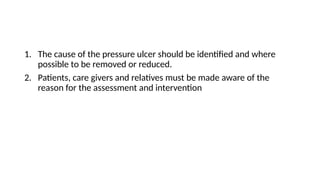 1. The cause of the pressure ulcer should be identified and where
possible to be removed or reduced.
2. Patients, care givers and relatives must be made aware of the
reason for the assessment and intervention
 