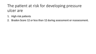 The patient at risk for developing pressure
ulcer are
1. High risk patients
2. Braden Score 12 or less than 12 during assessment or reassessment.
 