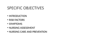 SPECIFIC OBJECTIVES
• INTRODUCTION
• RISK FACTORS
• SYMPTOMS
• NURSING ASSESSMENT
• NURSING CARE AND PREVENTION
 