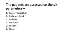 The patients are assessed on the six
parameters –
1. Sensory Perception
2. Moisture, Activity
3. Mobility
4. Nutrition
5. Friction
6. Shear
 