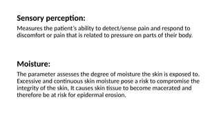 Sensory perception:
Measures the patient’s ability to detect/sense pain and respond to
discomfort or pain that is related to pressure on parts of their body.
Moisture:
The parameter assesses the degree of moisture the skin is exposed to.
Excessive and continuous skin moisture pose a risk to compromise the
integrity of the skin, It causes skin tissue to become macerated and
therefore be at risk for epidermal erosion.
 