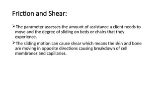 Friction and Shear:
The parameter assesses the amount of assistance a client needs to
move and the degree of sliding on beds or chairs that they
experience.
The sliding motion can cause shear which means the skin and bone
are moving in opposite directions causing breakdown of cell
membranes and capillaries.
 