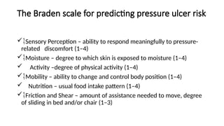 The Braden scale for predicting pressure ulcer risk
Sensory Perception – ability to respond meaningfully to pressure-
related discomfort (1–4)
Moisture – degree to which skin is exposed to moisture (1–4)
 Activity –degree of physical activity (1–4)
Mobility – ability to change and control body position (1–4)
 Nutrition – usual food intake pattern (1–4)
Friction and Shear – amount of assistance needed to move, degree
of sliding in bed and/or chair (1–3)
 