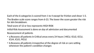 Each of the 6 categories is scored from 1 to 4 except for friction and shear 1-3.
The Braden scale score ranges from 6-23. The lower the score greater the risk
for skin breakdown.
Total score of 12 or less represents HIGH RISK
Initial Risk Assessment is done on day of admission and documented
Reassessment of patients
• a.Reassess all patients in Critical areas every 24 hours ( HICU, ICU2, ICCU,
ICU4, ICU5, PICU)
• b.Reassess all patients irrespective of the degree of risk or care setting
whenever the patient’s condition changes
 