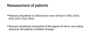 Reassessment of patients
Reassess all patients in Critical areas every 24 hours ( HICU, ICU2,
ICCU, ICU4, ICU5, PICU)
Reassess all patients irrespective of the degree of risk or care setting
whenever the patient’s condition changes
 