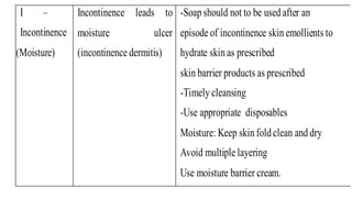 I –
Incontinence
(Moisture)
Incontinence leads to
moisture ulcer
(incontinence dermitis)
-Soap should not to be used after an
episode of incontinence skin emollients to
hydrate skin as prescribed
skin barrier products as prescribed
-Timely cleansing
-Use appropriate disposables
Moisture: Keep skin fold clean and dry
Avoid multiple layering
Use moisture barrier cream.
 