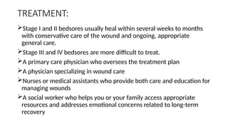TREATMENT:
Stage I and II bedsores usually heal within several weeks to months
with conservative care of the wound and ongoing, appropriate
general care.
Stage III and IV bedsores are more difficult to treat.
A primary care physician who oversees the treatment plan
A physician specializing in wound care
Nurses or medical assistants who provide both care and education for
managing wounds
A social worker who helps you or your family access appropriate
resources and addresses emotional concerns related to long-term
recovery
 