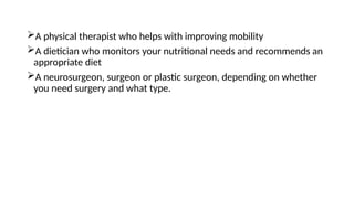 A physical therapist who helps with improving mobility
A dietician who monitors your nutritional needs and recommends an
appropriate diet
A neurosurgeon, surgeon or plastic surgeon, depending on whether
you need surgery and what type.
 