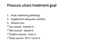 Pressure ulcers treatment goal
1. Treat underlying pathology
2. Supplement Adequate nutrition
3. Wound care -
Dry wound - hydrate it
Wet wound - absorb it
Shallow wound - cover it
Deep wound - fill it / cover it
 