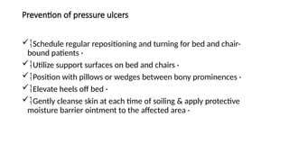Prevention of pressure ulcers
Schedule regular repositioning and turning for bed and chair-
bound patients ·
Utilize support surfaces on bed and chairs ·
Position with pillows or wedges between bony prominences ·
Elevate heels off bed ·
Gently cleanse skin at each time of soiling & apply protective
moisture barrier ointment to the affected area ·
 