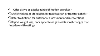  Offer active or passive range of motion exercises ·
Use lift sheets or lift equipment to reposition or transfer patient ·
Refer to dietitian for nutritional assessment and interventions ·
Report weight loss, poor appetite or gastrointestinal changes that
interfere with eating ·
 