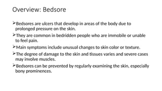 Overview: Bedsore
Bedsores are ulcers that develop in areas of the body due to
prolonged pressure on the skin.
They are common in bedridden people who are immobile or unable
to feel pain.
Main symptoms include unusual changes to skin color or texture.
The degree of damage to the skin and tissues varies and severe cases
may involve muscles.
Bedsores can be prevented by regularly examining the skin, especially
bony prominences.
 