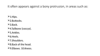 It often appears against a bony protrusion, in areas such as:
1.Hips.
2.Buttocks.
3.Back.
4.Tailbone (coccyx).
5.Ankles.
6.Heels.
7.Shoulders.
8.Back of the head.
9.Elbows. 10.Knees.
 