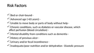 Risk Factors
Bed or chair-bound ·
Advanced age (>65 years) ·
Unable to move body or parts of body without help ·
Chronic conditions, such as diabetes or vascular disease, which
affect perfusion (blood circulation) ·
Mental disability from conditions such as dementia ·
History of previous ulcer ·
Urinary and/or fecal incontinence ·
Inadequate/poor nutrition and/or dehydration · Diastolic pressure
 
