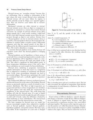 Thermal stresses are ‘‘secondary stresses’’ because they
are self-limiting. That is, yielding or deformation of the
part relaxes the stress (except thermal stress ratcheting).
Thermal stresses will not cause failure by rupture in
ductile materials except by fatigue over repeated applica-
tions. They can, however, cause failure due to excessive
deformations.
Mechanical restraints are either internal or external.
External restraint occurs when an object or component is
supported or contained in a manner that restricts thermal
movement. An example of external restraint occurs when
piping expands into a vessel nozzle creating a radial load
on the vessel shell. Internal restraint occurs when the tem-
perature through an object is not uniform. Stresses from
a ‘‘thermal gradient’’ are due to internal restraint. Stress is
caused by a thermal gradient whenever the temperature dis-
tribution or variation within a member creates a differential
expansion such that the natural growth of one fiber is
influenced by the different growth requirements of adjacent
fibers. The result is distortion or warpage.
A transient thermal gradient occurs during heat-up and
cool-down cycles where the thermal gradient is changing
with time.
Thermal gradients can be logarithmic or linear across a
vessel wall. Given a steady heat input inside or outside a tube
the heat distribution will be logarithmic if there is a tem-
perature difference between the inside and outside of the
tube. This effect is significant for thick-walled vessels. A
linear temperature distribution occurs if the wall is thin.
Stress calculations are much simpler for linear distribution.
Thermal stress ratcheting is progressive incremental
inelastic deformation or strain that occurs in a component
that is subjected to variations of mechanical and thermal
stress. Cyclic strain accumulation ultimately can lead to
incremental collapse. Thermal stress ratcheting is the result
of a sustained load and a cyclically applied temperature
distribution.
The fundamental difference between mechanical stresses
and thermal stresses lies in the nature of the loading. Thermal
stresses as previously stated are a result of restraint or tem-
perature distribution. The fibers at high temperature are
compressed and those at lower temperatures are stretched.
The stress pattern must only satisfy the requirements for
equilibrium of the internal forces. The result being that
yielding will relax the thermal stress. If a part is loaded
mechanically beyond its yield strength, the part will continue
to yield until it breaks, unless the deflection is limited by
strain hardening or stress redistribution. The external load
remains constant, thus the internal stresses cannot relax.
The basic equations for thermal stress are simple but
become increasingly complex when subjected to variables
such as thermal gradients, transient thermal gradients,
logarithmic gradients, and partial restraint. The basic equa-
tions follow. If the temperature of a unit cube is changed
from T1 to T2 and the growth of the cube is fully
restrained:
where T1 ¼ initial temperature, 
F
T2 ¼ new temperature, 
F
 ¼ mean coefficient of thermal expansion in./in./
F
E ¼ modulus of elasticity, psi
v ¼ Poisson’s ratio ¼ .3 for steel
T ¼ mean temperature difference, 
F
Case 1: If the bar is restricted only in one direction but free
to expand in the other direction, the resulting uniaxial
stress, , would be
 ¼ EðT2  T1Þ
. If T2  T1,  is compressive (expansion).
. If T1  T2,  is tensile (contraction).
Case 2: If restraint is in both directions, x and y, then:
x ¼ y ¼ E T=1  v
Case 3: If restraint is in all three directions, x, y, and z, then
x ¼ y ¼ z ¼ E T=1  2v
Case 4: If a thermal linear gradient is across the wall of a
thin shell (see Figure 1–4), then:
x ¼  ¼ E T=2ð1  vÞ
This is a bending stress and not a membrane stress. The hot
side is in tension, the cold side in compression. Note that this
is independent of vessel diameter or thickness. The stress is
due to internal restraint.
Discontinuity Stresses
Vessel sections of different thickness, material, diameter,
and change in directions would all have different displace-
ments if allowed to expand freely. However, since they
are connected in a continuous structure, they must deflect
and rotate together. The stresses in the respective parts at or
near the juncture are called discontinuity stresses. Disconti-
nuity stresses are necessary to satisfy compatibility of defor-
mation in the region. They are local in extent but can be of
TC
TH
∆T
Figure 1-4. Thermal linear gradient across shell wall.
12 Pressure Vessel Design Manual
 