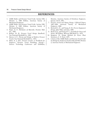 REFERENCES
1. ASME Boiler and Pressure Vessel Code, Section VIII,
Division 1, 1995 Edition, American Society of
Mechanical Engineers.
2. ASME Boiler and Pressure Vessel Code, Section VIII,
Division 2, 1995 Edition, American Society of
Mechanical Engineers.
3. Popov, E. P., Mechanics of Materials, Prentice Hall,
Inc., 1952.
4. Bednar, H. H., Pressure Vessel Design Handbook,
Van Nostrand Reinhold Co., 1981.
5. Harvey, J. F., Theory and Design of Modern Pressure
Vessels, Van Nostrand Reinhold Co., 1974.
6. Hicks, E. J. (Ed.), Pressure Vessels—A Workbook for
Engineers, Pressure Vessel Workshop, Energy—
Sources Technology Conference and Exhibition,
Houston, American Society of Petroleum Engineers,
January 19–21, 1981.
7. Pressure Vessel and Piping Design, Collected Papers
1927–1959, American Society of Mechanical
Engineers, 1960.
8. Brownell, L. E., and Young, E. H., Process Equipment
Design, John Wiley and Sons, 1959.
9. Roark, R. J., and Young, W. C., Formulas for Stress and
Strain, 5th Edition, McGraw Hill Book Co., 1975.
10. Burgreen, D., Design Methods for Power Plant
Structures, C. P. Press, 1975.
11. Criteria of the ASME Boiler and Pressure Vessel Code
for Design by Analysis in Sections III and VIII, Division
2, American Society of Mechanical Engineers.
14 Pressure Vessel Design Manual
 