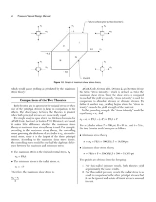 which would cause yielding as predicted by the maximum
stress theory!
Comparison of the Two Theories
Both theories are in agreement for uniaxial stress or when
one of the principal stresses is large in comparison to the
others. The discrepancy between the theories is greatest
when both principal stresses are numerically equal.
For simple analysis upon which the thickness formulas for
ASME Code, Section I or Section VIII, Division 1, are based,
it makes little difference whether the maximum stress
theory or maximum shear stress theory is used. For example,
according to the maximum stress theory, the controlling
stress governing the thickness of a cylinder is , circumfer-
ential stress, since it is the largest of the three principal
stresses. According to the maximum shear stress theory,
the controlling stress would be one-half the algebraic differ-
ence between the maximum and minimum stress:
. The maximum stress is the circumferential stress, 
 ¼ PR=t
. The minimum stress is the radial stress, r
r ¼ P
Therefore, the maximum shear stress is:
  r
2
ASME Code, Section VIII, Division 2, and Section III use
the term ‘‘stress intensity,’’ which is defined as twice the
maximum shear stress. Since the shear stress is compared
to one-half the yield stress only, ‘‘stress intensity’’ is used for
comparison to allowable stresses or ultimate stresses. To
define it another way, yielding begins when the ‘‘stress in-
tensity’’ exceeds the yield strength of the material.
In the preceding example, the ‘‘stress intensity’’ would be
equal to   r. And
  r ¼ PR=t  ðPÞ ¼ PR=t þ P
For a cylinder where P ¼ 300 psi, R ¼ 30 in., and t ¼ .5 in.,
the two theories would compare as follows:
. Maximum stress theory
 ¼  ¼ PR=t ¼ 300ð30Þ=:5 ¼ 18,000 psi
. Maximum shear stress theory
 ¼ PR=t þ P ¼ 300ð30Þ=:5 þ 300 ¼ 18,300 psi
Two points are obvious from the foregoing:
1. For thin-walled pressure vessels, both theories yield
approximately the same results.
2. For thin-walled pressure vessels the radial stress is so
small in comparison to the other principal stresses that
it can be ignored and a state of biaxial stress is assumed
to exist.
σ1 σ1
σ2
1.0
0 1.0
1.0
1.0
I
II
III
IV
Point B
Failure surface (yield surface boundary)
σ2
σ1
σ2
σ1
σ2
σ1
σ2
Figure 1-2. Graph of maximum shear stress theory.
4 Pressure Vessel Design Manual
 
