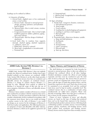 Loadings can be outlined as follows:
A. Categories of loadings
1. General loads—Applied more or less continuously
across a vessel section.
a. Pressure loads—Internal or external pressure
(design, operating, hydrotest, and hydrostatic
head of liquid).
b. Moment loads—Due to wind, seismic, erection,
transportation.
c. Compressive/tensile loads—Due to dead weight,
installed equipment, ladders, platforms, piping,
and vessel contents.
d. Thermal loads—Hot box design of skirthead
attachment.
2. Local loads—Due to reactions from supports,
internals, attached piping, attached equipment,
i.e., platforms, mixers, etc.
a. Radial load—Inward or outward.
b. Shear load—Longitudinal or circumferential.
c. Torsional load.
d. Tangential load.
e. Moment load—Longitudinal or circumferential.
f. Thermal load.
B. Types of loadings
1. Steady loads—Long-term duration, continuous.
a. Internal/external pressure.
b. Dead weight.
c. Vessel contents.
d. Loadings due to attached piping and equipment.
e. Loadings to and from vessel supports.
f. Thermal loads.
g. Wind loads.
2. Nonsteady loads—Short-term duration; variable.
a. Shop and field hydrotests.
b. Earthquake.
c. Erection.
d. Transportation.
e. Upset, emergency.
f. Thermal loads.
g. Start up, shut down.
STRESS
ASME Code, Section VIII, Division 1 vs.
Division 2
ASME Code, Section VIII, Division 1 does not explicitly
consider the effects of combined stress. Neither does it give
detailed methods on how stresses are combined. ASME
Code, Section VIII, Division 2, on the other hand, provides
specific guidelines for stresses, how they are combined, and
allowable stresses for categories of combined stresses.
Division 2 is design by analysis whereas Division 1 is
design by rules. Although stress analysis as utilized by
Division 2 is beyond the scope of this text, the use of
stress categories, definitions of stress, and allowable stresses
is applicable.
Division 2 stress analysis considers all stresses in a triaxial
state combined in accordance with the maximum shear stress
theory. Division 1 and the procedures outlined in this book
consider a biaxial state of stress combined in accordance with
the maximum stress theory. Just as you would not design
a nuclear reactor to the rules of Division 1, you would
not design an air receiver by the techniques of Division 2.
Each has its place and applications. The following discussion
on categories of stress and allowables will utilize informa-
tion from Division 2, which can be applied in general to all
vessels.
T
ypes, Classes, and Categories of Stress
The shell thickness as computed by Code formulas for
internal or external pressure alone is often not sufficient to
withstand the combined effects of all other loadings.
Detailed calculations consider the effects of each loading
separately and then must be combined to give the total
state of stress in that part. The stresses that are present in
pressure vessels are separated into various classes in accor-
dance with the types of loads that produced them, and the
hazard they represent to the vessel. Each class of stress must
be maintained at an acceptable level and the combined
total stress must be kept at another acceptable level. The
combined stresses due to a combination of loads acting
simultaneously are called stress categories. Please note
that this terminology differs from that given in Division 2,
but is clearer for the purposes intended here.
Classes of stress, categories of stress, and allowable
stresses are based on the type of loading that produced
them and on the hazard they represent to the structure.
Unrelenting loads produce primary stresses. Relenting loads
(self-limiting) produce secondary stresses. General loadings
produce primary membrane and bending stresses. Local
loads produce local membrane and bending stresses.
Primary stresses must be kept lower than secondary stresses.
Stresses in Pressure Vessels 7
 