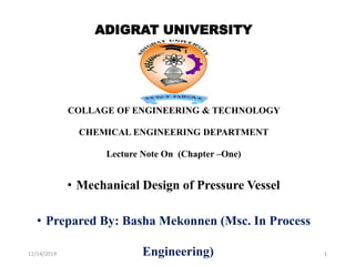 ADIGRAT UNIVERSITY
COLLAGE OF ENGINEERING & TECHNOLOGY
CHEMICAL ENGINEERING DEPARTMENT
Lecture Note On (Chapter –One)
• Mechanical Design of Pressure Vessel
• Prepared By: Basha Mekonnen (Msc. In Process
Engineering)
11/14/2019 1
 