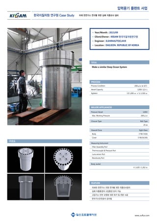 압력용기 플랜트 사업
Year/Month : 2013/09
Client/Owner : KIGAM 한국지질자원연구원
Engineer : ILSHINAUTOCLAVE
Location : DAEJEON. REPUBLIC OF KOREA
Process Condition
Vessel Capacity
Agitator
200㎏/㎠ at 10℃
1200ℓ (12㎥)
I.D 1,000 ㎜ x I.L 1,500 ㎜
Make a similar Deep Ocean System
TITLE
PROCESS
Pressure Vessel
Max. Working Pressure
1200ℓ
200㎏/㎠
Closure Type Bolt Type
24 ea
Body Jacket
φ 1,620 / 1,262 ㎜
Viewcell Zone
Body
Cover
Sight Glass
4개소(φ60)
5개소(φ100)
Measuring Instrument
Filter Assembly Port
Thermocouple & Pressure Port
Luna sensor Port
Resisituvity Port
MAJOR APPLIANCES
구조도
FEATURE
차세대 천연가스 자원 연구를 위한 지층모사장치
심해 지층환경의 고압환경 유지 가능
고압가스 안전 규정에 의한 허가 및 전문 시공
한국가스안전공사 검사필
한국지질자원 연구원 Case Study
www,.suflux.com
미래 천연가스 연구를 위한 심해 지층모사 설비
 